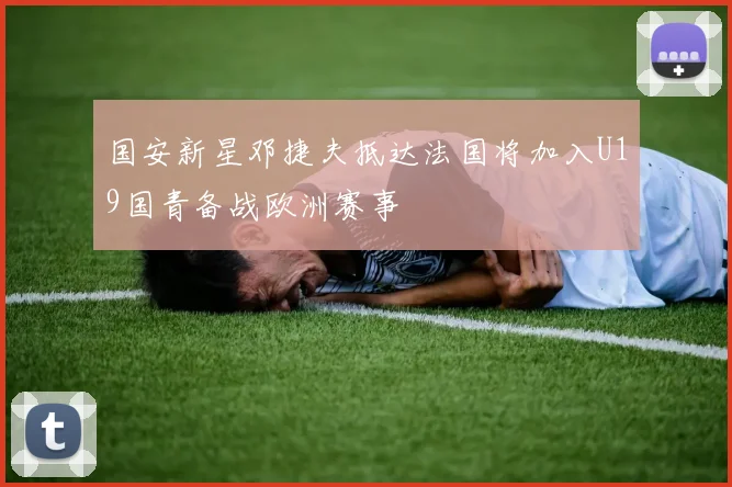 国安新星邓捷夫抵达法国将加入U19国青备战欧洲赛事