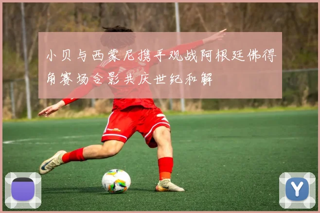 小贝与西蒙尼携手观战阿根廷佛得角赛场合影共庆世纪和解