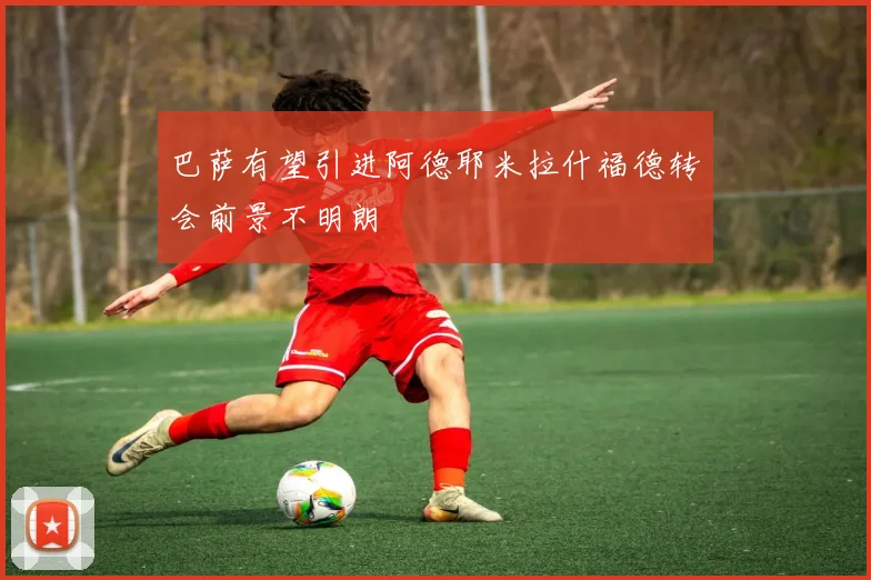 巴萨有望引进阿德耶米拉什福德转会前景不明朗