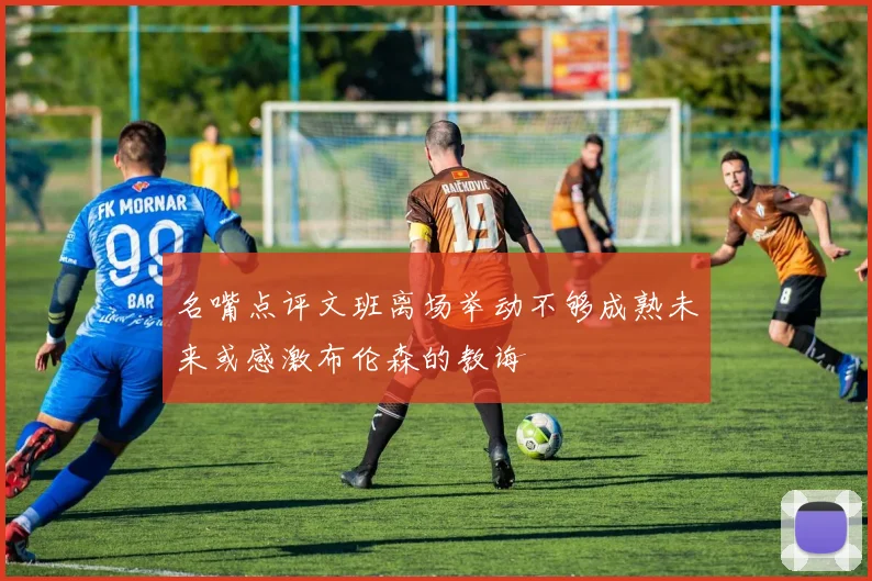 名嘴点评文班离场举动不够成熟未来或感激布伦森的教诲