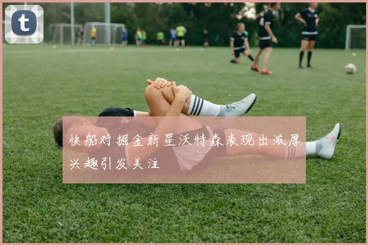快船对掘金新星沃特森表现出浓厚兴趣引发关注