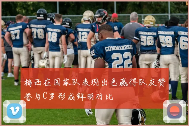 梅西在国家队表现出色赢得队友赞誉与C罗形成鲜明对比