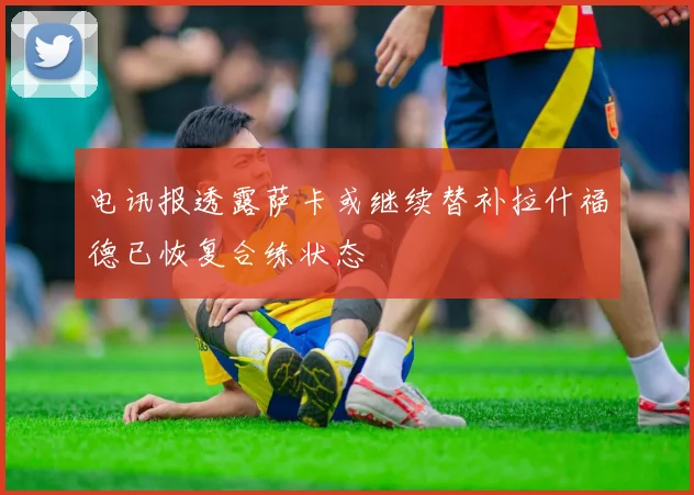 电讯报透露萨卡或继续替补拉什福德已恢复合练状态