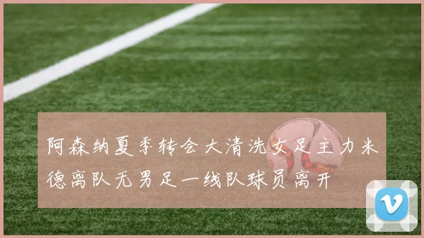 阿森纳夏季转会大清洗女足主力米德离队无男足一线队球员离开