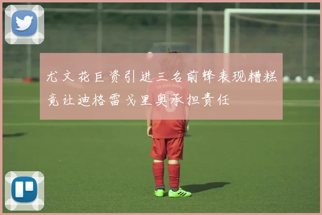 尤文花巨资引进三名前锋表现糟糕竟让迪格雷戈里奥承担责任