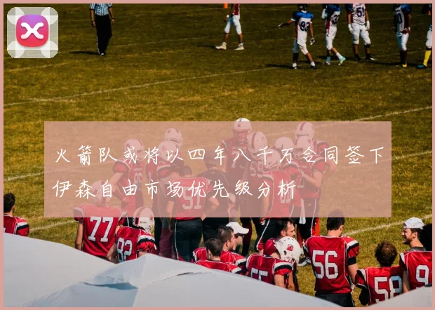 火箭队或将以四年八千万合同签下伊森自由市场优先级分析