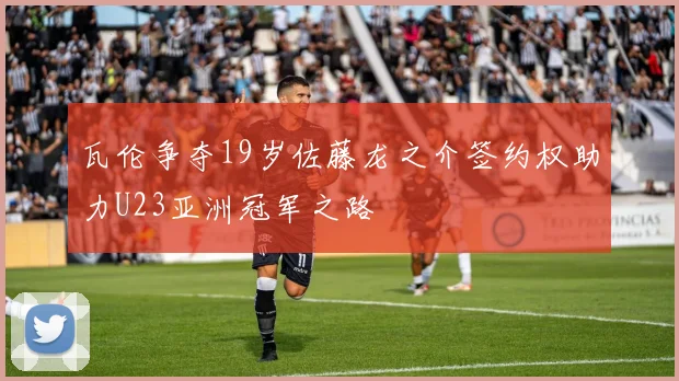 瓦伦争夺19岁佐藤龙之介签约权助力U23亚洲冠军之路