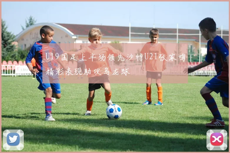 U19国足上半场领先沙特U21张家鸣精彩表现助攻乌龙球