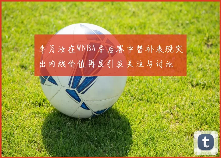 李月汝在WNBA季后赛中替补表现突出内线价值再度引发关注与讨论